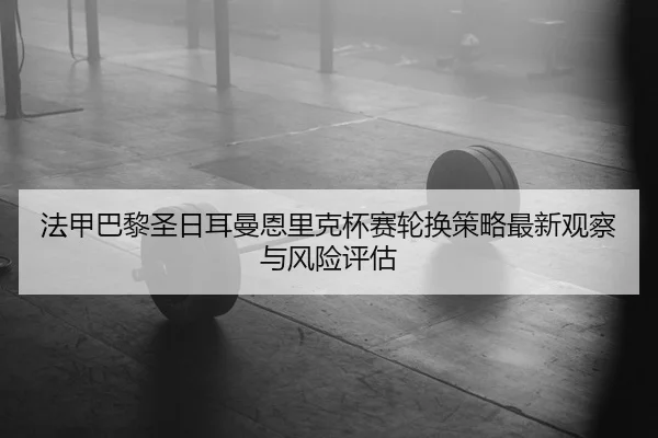 法甲巴黎圣日耳曼恩里克杯赛轮换策略最新观察与风险评估